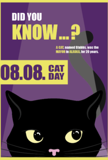 Ein Violettes Plakat mit gelber und weißer Schrift und Rahmen. Die Überschrift oben linksbündig: "DID YOU KNOW ... ?" Untertitel darunter: "A Cat, named Stubbs, was the Major in Alaska for 20 years." Darunter als großer gelber Sticker: "08.08. CAT DAY". Die untere Hälfte des Plakats nimmt eine illustrierte schwarze Katze ein, welche durch Scheinwerferlicht von oben beleuchtet wird.